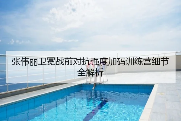张伟丽卫冕战前对抗强度加码训练营细节全解析