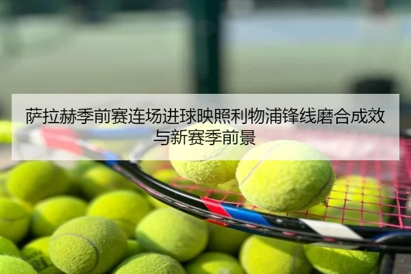 萨拉赫季前赛连场进球映照利物浦锋线磨合成效与新赛季前景