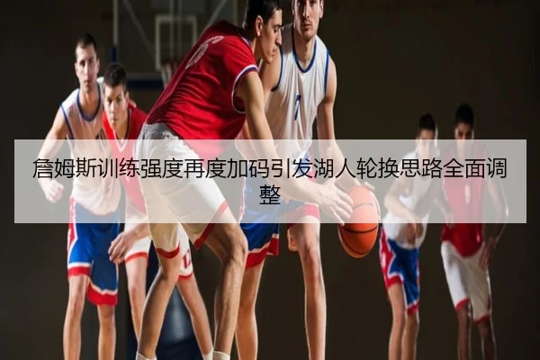 詹姆斯训练强度再度加码引发湖人轮换思路全面调整