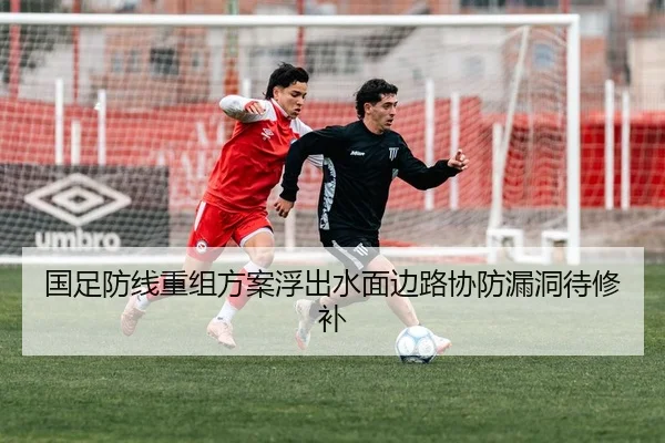 国足防线重组方案浮出水面边路协防漏洞待修补