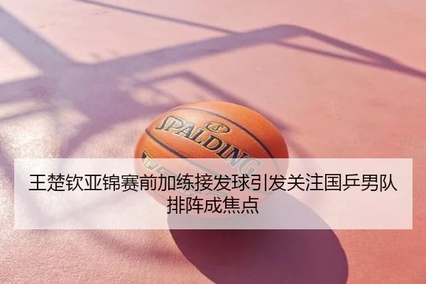 王楚钦亚锦赛前加练接发球引发关注国乒男队排阵成焦点
